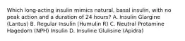 Which long-acting insulin mimics natural, basal insulin, with no peak action and a duration of 24 hours? A. Insulin Glargine (Lantus) B. Regular Insulin (Humulin R) C. Neutral Protamine Hagedorn (NPH) Insulin D. Insuline Glulisine (Apidra)