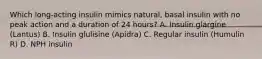 Which long-acting insulin mimics natural, basal insulin with no peak action and a duration of 24 hours? A. Insulin glargine (Lantus) B. Insulin glulisine (Apidra) C. Regular insulin (Humulin R) D. NPH insulin