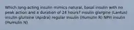 Which long-acting insulin mimics natural, basal insulin with no peak action and a duration of 24 hours? insulin glargine (Lantus) insulin glulisine (Apidra) regular Insulin (Humulin R) NPH insulin (Humulin N)