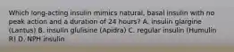 Which long-acting insulin mimics natural, basal insulin with no peak action and a duration of 24 hours? A. insulin glargine (Lantus) B. insulin glulisine (Apidra) C. regular insulin (Humulin R) D. NPH insulin