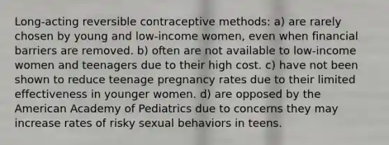 Long-acting reversible contraceptive methods: a) are rarely chosen by young and low-income women, even when financial barriers are removed. b) often are not available to low-income women and teenagers due to their high cost. c) have not been shown to reduce teenage pregnancy rates due to their limited effectiveness in younger women. d) are opposed by the American Academy of Pediatrics due to concerns they may increase rates of risky sexual behaviors in teens.