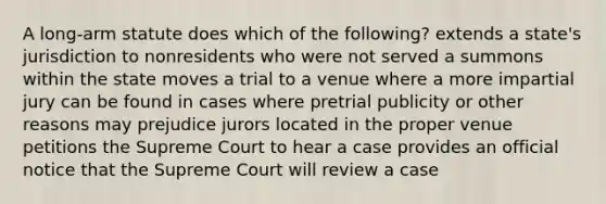 A long-arm statute does which of the following? extends a state's jurisdiction to nonresidents who were not served a summons within the state moves a trial to a venue where a more impartial jury can be found in cases where pretrial publicity or other reasons may prejudice jurors located in the proper venue petitions the Supreme Court to hear a case provides an official notice that the Supreme Court will review a case