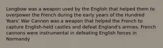 Longbow was a weapon used by the English that helped them to overpower the French during the early years of the Hundred Years' War Cannon was a weapon that helped the French to capture English-held castles and defeat England's armies. French cannons were instrumental in defeating English forces in Normandy