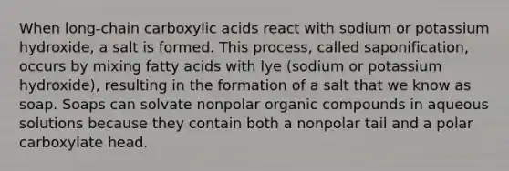 When long-chain carboxylic acids react with sodium or potassium hydroxide, a salt is formed. This process, called saponification, occurs by mixing fatty acids with lye (sodium or potassium hydroxide), resulting in the formation of a salt that we know as soap. Soaps can solvate nonpolar organic compounds in aqueous solutions because they contain both a nonpolar tail and a polar carboxylate head.