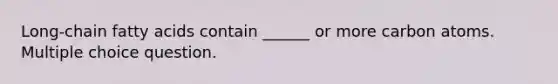 Long-chain fatty acids contain ______ or more carbon atoms. Multiple choice question.