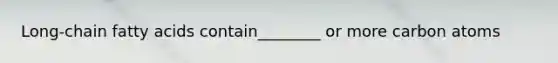 Long-chain fatty acids contain________ or more carbon atoms