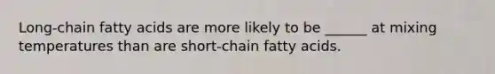 Long-chain fatty acids are more likely to be ______ at mixing temperatures than are short-chain fatty acids.