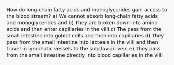 How do long-chain fatty acids and monoglycerides gain access to the blood stream? a) We cannot absorb long-chain fatty acids and monoglycerides and b) They are broken down into amino acids and then enter capillaries in the villi c) The pass from the small intestine into goblet cells and then into capillaries d) They pass from the small intestine into lacteals in the villi and then travel in lymphatic vessels to the subclavian vein e) They pass from the small intestine directly into blood capillaries in the villi