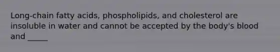 Long-chain fatty acids, phospholipids, and cholesterol are insoluble in water and cannot be accepted by the body's blood and _____