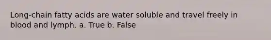 Long-chain fatty acids are water soluble and travel freely in blood and lymph. a. True b. False