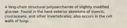 A long-chain structural polysaccharide of slightly modified glucose. Found in the hard exterior skeletons of insects, crustaceans, and other invertebrates; also occurs in the cell walls of fungi.