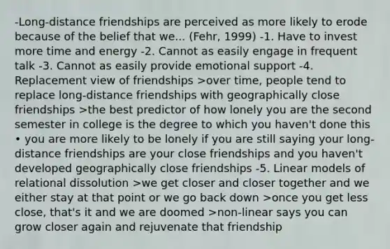 -Long-distance friendships are perceived as more likely to erode because of the belief that we... (Fehr, 1999) -1. Have to invest more time and energy -2. Cannot as easily engage in frequent talk -3. Cannot as easily provide emotional support -4. Replacement view of friendships >over time, people tend to replace long-distance friendships with geographically close friendships >the best predictor of how lonely you are the second semester in college is the degree to which you haven't done this • you are more likely to be lonely if you are still saying your long-distance friendships are your close friendships and you haven't developed geographically close friendships -5. Linear models of relational dissolution >we get closer and closer together and we either stay at that point or we go back down >once you get less close, that's it and we are doomed >non-linear says you can grow closer again and rejuvenate that friendship