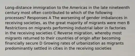 Long-distance immigration to the Americas in the late nineteenth century most often contributed to which of the following processes? Responses A The worsening of gender imbalances in receiving societies, as the great majority of migrants were men B Restrictions on migrants performing industrial labor in factories in the receiving societies C Reverse migration, whereby most migrants returned to their countries of origin after becoming financially secure D Growing rates of urbanization as migrants predominantly settled in cities in the receiving societies