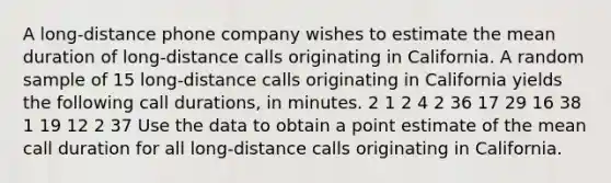 A long-distance phone company wishes to estimate the mean duration of long-distance calls originating in California. A random sample of 15 long-distance calls originating in California yields the following call durations, in minutes. 2 1 2 4 2 36 17 29 16 38 1 19 12 2 37 Use the data to obtain a point estimate of the mean call duration for all long-distance calls originating in California.