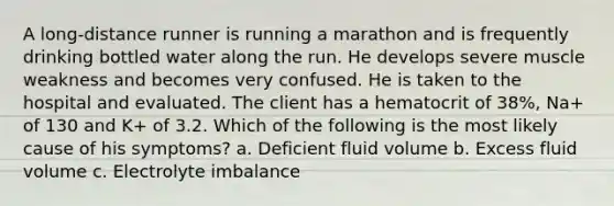 A long-distance runner is running a marathon and is frequently drinking bottled water along the run. He develops severe muscle weakness and becomes very confused. He is taken to the hospital and evaluated. The client has a hematocrit of 38%, Na+ of 130 and K+ of 3.2. Which of the following is the most likely cause of his symptoms? a. Deficient fluid volume b. Excess fluid volume c. Electrolyte imbalance