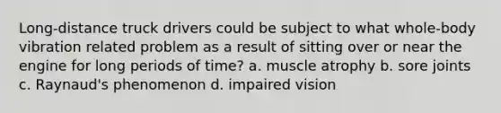 Long-distance truck drivers could be subject to what whole-body vibration related problem as a result of sitting over or near the engine for long periods of time? a. muscle atrophy b. sore joints c. Raynaud's phenomenon d. impaired vision