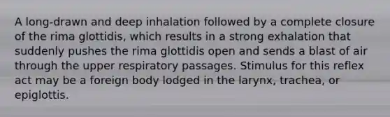 A long-drawn and deep inhalation followed by a complete closure of the rima glottidis, which results in a strong exhalation that suddenly pushes the rima glottidis open and sends a blast of air through the upper respiratory passages. Stimulus for this reflex act may be a foreign body lodged in the larynx, trachea, or epiglottis.