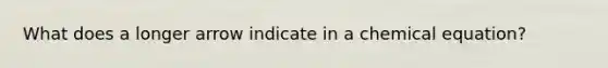 What does a longer arrow indicate in a chemical equation?