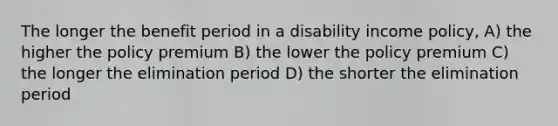 The longer the benefit period in a disability income policy, A) the higher the policy premium B) the lower the policy premium C) the longer the elimination period D) the shorter the elimination period