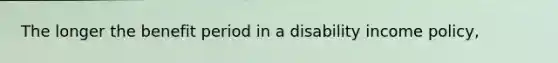 The longer the benefit period in a disability income policy,