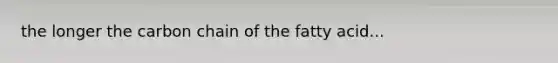 the longer the carbon chain of the fatty acid...