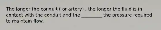 The longer the conduit ( or artery) , the longer the fluid is in contact with the conduit and the _________ the pressure required to maintain flow.