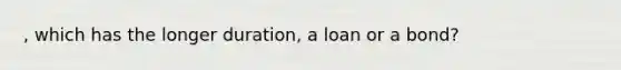 , which has the longer duration, a loan or a bond?