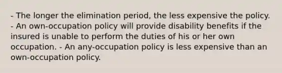 - The longer the elimination period, the less expensive the policy. - An own-occupation policy will provide disability benefits if the insured is unable to perform the duties of his or her own occupation. - An any-occupation policy is less expensive than an own-occupation policy.