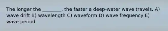 The longer the ________, the faster a deep-water wave travels. A) wave drift B) wavelength C) waveform D) wave frequency E) wave period