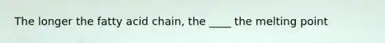 The longer the fatty acid chain, the ____ the melting point