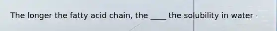 The longer the fatty acid chain, the ____ the solubility in water