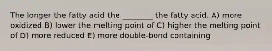 The longer the fatty acid the ________ the fatty acid. A) more oxidized B) lower the melting point of C) higher the melting point of D) more reduced E) more double-bond containing