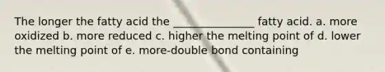 The longer the fatty acid the _______________ fatty acid. a. more oxidized b. more reduced c. higher the melting point of d. lower the melting point of e. more-double bond containing