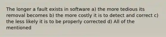 The longer a fault exists in software a) the more tedious its removal becomes b) the more costly it is to detect and correct c) the less likely it is to be properly corrected d) All of the mentioned