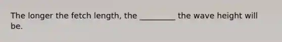 The longer the fetch length, the _________ the wave height will be.