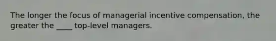 The longer the focus of managerial incentive compensation, the greater the ____ top-level managers.