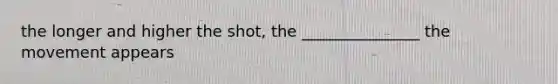 the longer and higher the shot, the _______________ the movement appears