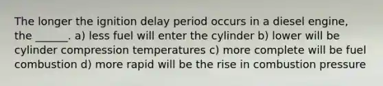 The longer the ignition delay period occurs in a diesel engine, the ______. a) less fuel will enter the cylinder b) lower will be cylinder compression temperatures c) more complete will be fuel combustion d) more rapid will be the rise in combustion pressure