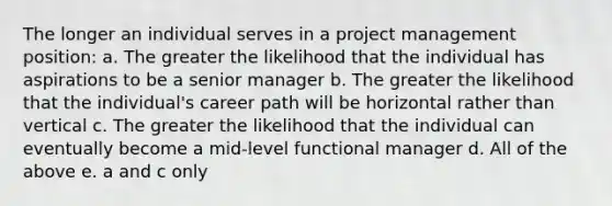 The longer an individual serves in a project management position: a. The greater the likelihood that the individual has aspirations to be a senior manager b. The greater the likelihood that the individual's career path will be horizontal rather than vertical c. The greater the likelihood that the individual can eventually become a mid-level functional manager d. All of the above e. a and c only