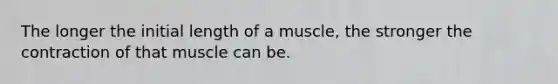 The longer the initial length of a muscle, the stronger the contraction of that muscle can be.