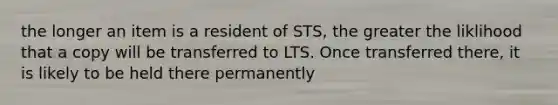 the longer an item is a resident of STS, the greater the liklihood that a copy will be transferred to LTS. Once transferred there, it is likely to be held there permanently