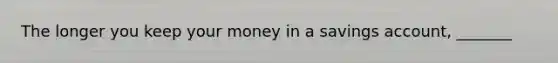 The longer you keep your money in a savings account, _______