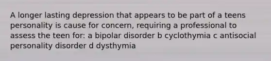 A longer lasting depression that appears to be part of a teens personality is cause for concern, requiring a professional to assess the teen for: a bipolar disorder b cyclothymia c antisocial personality disorder d dysthymia