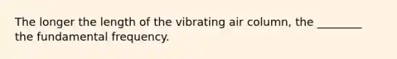 The longer the length of the vibrating air column, the ________ the fundamental frequency.