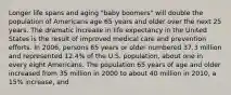 Longer life spans and aging "baby boomers" will double the population of Americans age 65 years and older over the next 25 years. The dramatic increase in life expectancy in the United States is the result of improved medical care and prevention efforts. In 2006, persons 65 years or older numbered 37.3 million and represented 12.4% of the U.S. population, about one in every eight Americans. The population 65 years of age and older increased from 35 million in 2000 to about 40 million in 2010, a 15% increase, and