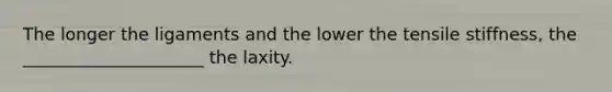 The longer the ligaments and the lower the tensile stiffness, the _____________________ the laxity.