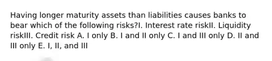 Having longer maturity assets than liabilities causes banks to bear which of the following risks?I. Interest rate riskII. Liquidity riskIII. Credit risk A. I only B. I and II only C. I and III only D. II and III only E. I, II, and III