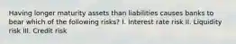 Having longer maturity assets than liabilities causes banks to bear which of the following risks? I. Interest rate risk II. Liquidity risk III. Credit risk