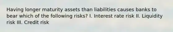 Having longer maturity assets than liabilities causes banks to bear which of the following risks? I. Interest rate risk II. Liquidity risk III. Credit risk