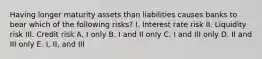 Having longer maturity assets than liabilities causes banks to bear which of the following risks? I. Interest rate risk II. Liquidity risk III. Credit risk A. I only B. I and II only C. I and III only D. II and III only E. I, II, and III